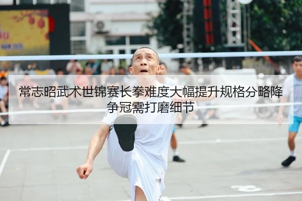 常志昭武术世锦赛长拳难度大幅提升规格分略降 争冠需打磨细节