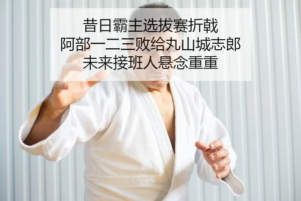 昔日霸主选拔赛折戟 阿部一二三败给丸山城志郎 未来接班人悬念重重