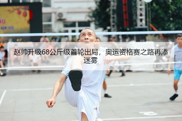 赵帅升级68公斤级首轮出局，奥运资格赛之路再添迷雾