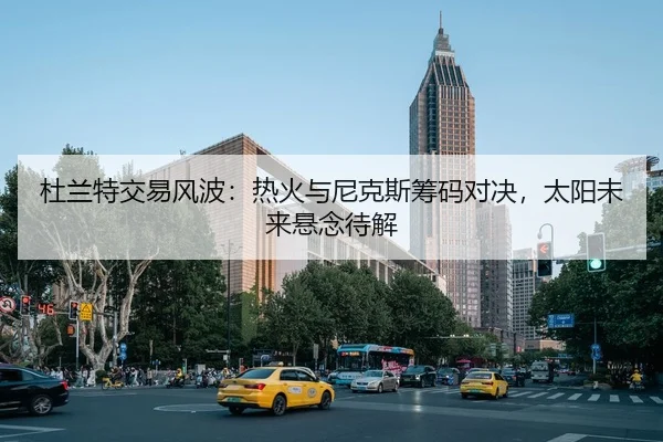 杜兰特交易风波：热火与尼克斯筹码对决，太阳未来悬念待解